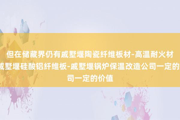 但在储藏界仍有戚墅堰陶瓷纤维板材-高温耐火材料-戚墅堰硅酸铝纤维板-戚墅堰锅炉保温改造公司一定的价值