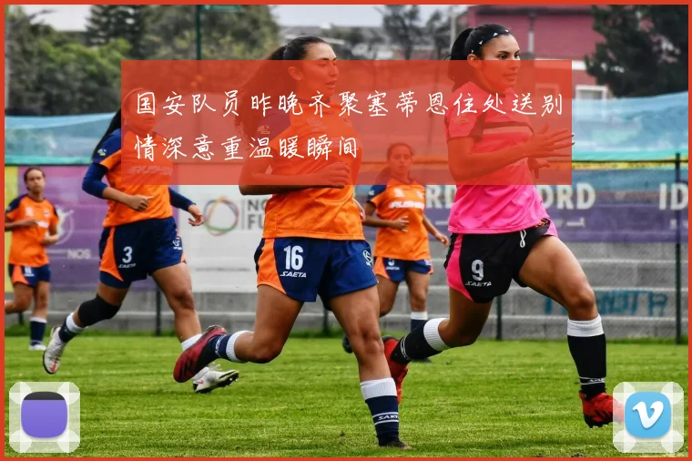国安队员昨晚齐聚塞蒂恩住处送别情深意重温暖瞬间