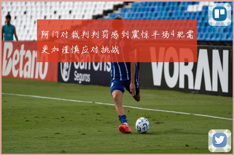 阿门对裁判判罚感到震惊半场4犯需更加谨慎应对挑战