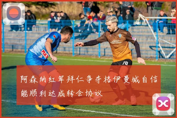 阿森纳红军拜仁争夺格伊曼城自信能顺利达成转会协议