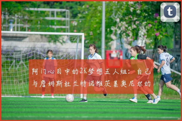 阿门心目中的2K梦想五人组：自己与詹姆斯杜兰特诺维茨基奥尼尔的传奇组合