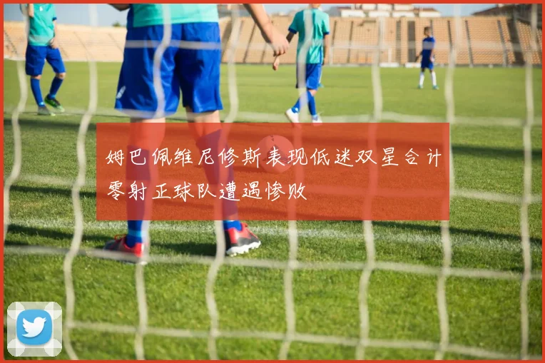 姆巴佩维尼修斯表现低迷双星合计零射正球队遭遇惨败
