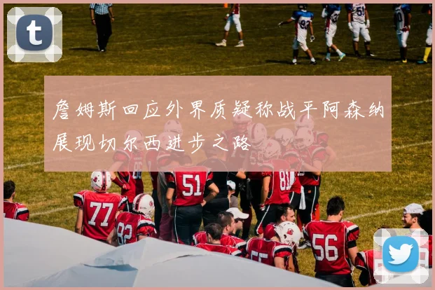 詹姆斯回应外界质疑称战平阿森纳展现切尔西进步之路
