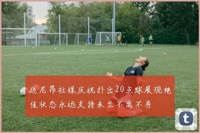 迈尼昂社媒庆祝扑出20点球展现绝佳状态永远支持米兰不离不弃