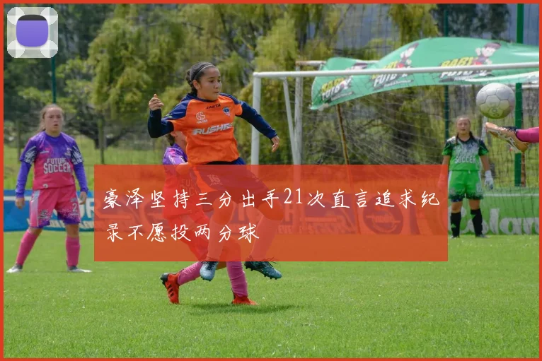 豪泽坚持三分出手21次直言追求纪录不愿投两分球