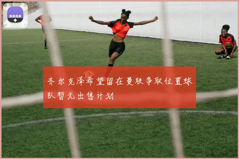 齐尔克泽希望留在曼联争取位置球队暂无出售计划